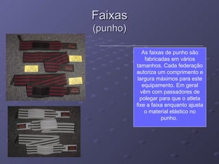Faixas (punho) As faixas de punho são fabricadas em vários tamanhos. Cada federação autoriza um comprimento e largura máximos para este equipamento. Em geral vêm com passadores de polegar para que o atleta fixe a faixa enquanto ajusta o material elástico no punho.  