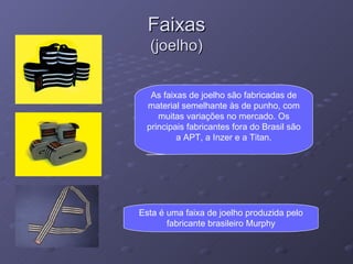 Faixas (joelho) As faixas de joelho são fabricadas de material semelhante às de punho, com muitas variações no mercado. Os principais fabricantes fora do Brasil são a APT, a Inzer e a Titan. Esta é uma faixa de joelho produzida pelo fabricante brasileiro Murphy 