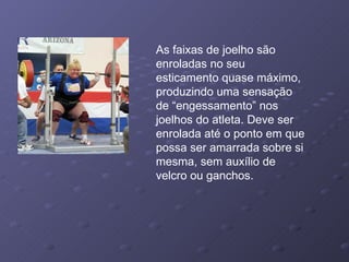 As faixas de joelho são enroladas no seu esticamento quase máximo, produzindo uma sensação de “engessamento” nos joelhos do atleta. Deve ser enrolada até o ponto em que possa ser amarrada sobre si mesma, sem auxílio de velcro ou ganchos. 