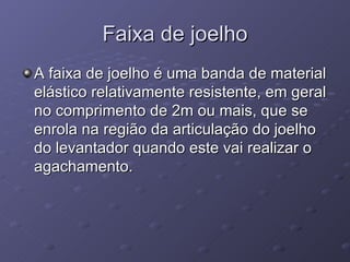 Faixa de joelho A faixa de joelho é uma banda de material elástico relativamente resistente, em geral no comprimento de 2m ou mais, que se enrola na região da articulação do joelho do levantador quando este vai realizar o agachamento. 