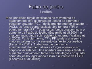 Faixa de joelho Lesões As principais forças implicadas no movimento do agachamento são as forças de tensão do ligamento posterior cruzado (PCL), do ligamento anterior cruzado (ACL), as forças compressivas tibio-femural (TF) e patelo-femural (PF). Todas estas forças crescem com o aumento da flexão do joelho (Escamilla et all 2001), e crescem mais ainda sob resistência externa (Wallace et al 2002). Particularmente, TF e PF tendem a assumir maiores valores com o aumento da flexão dos joelhos (Escamilla 2001). A abertura das pernas no agachamento também altera as forças operando no corpo do levantador. Uma abertura mais ampla tende a aumentar o movimento tanto nas articulações do quadril como do joelho, agravando assim o aumento da PF/TF (Escamilla et al 2001b). 