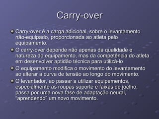 Carry-over Carry-over é a carga adicional, sobre o levantamento não-equipado, proporcionada ao atleta pelo equipamento. O carry-over depende não apenas da qualidade e natureza do equipamento, mas da competência do atleta em desenvolver aptidão técnica para utilizá-lo O equipamento modifica o movimento do levantamento ao alterar a curva de tensão ao longo do movimento. O levantador, ao passar a utilizar equipamentos, especialmente as roupas suporte e faixas de joelho, passa por uma nova fase de adaptação neural, “aprendendo” um novo movimento. 
