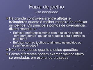 Faixa de joelho Uso adequado Há grande controvérsia entre atletas e treinadores quanto à melhor maneira de enfaixar os joelhos. Os principais pontos de divergência dizem respeito a: Enfaixar preferencialmente com a faixa no sentido “fora para dentro” (puxando a patela para dentro) ou para fora? Enfaixar com os joelhos totalmente estendidos ou semi-flexionados? Não há consenso quanto a estas questões Faixas diferentes podem exercer melhor efeito se enroladas em espiral ou cruzadas 
