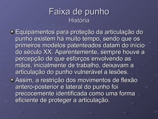 Faixa de punho História Equipamentos para proteção da articulação do punho existem há muito tempo, sendo que os primeiros modelos patenteados datam do início do século XX. Aparentemente, sempre houve a percepção de que esforços envolvendo as mãos, inicialmente de trabalho, deixavam a articulação do punho vulnerável a lesões. Assim, a restrição dos movimentos de flexão antero-posterior e lateral do punho foi precocemente identificada como uma forma eficiente de proteger a articulação. 