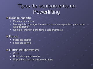 Tipos de equipamento no Powerlifting Roupas suporte Camisa de supino Macaquinho (de agachamento e terra ou específico para cada levantamento) Camisa “erector” para terra e agachamento Faixas Faixa de joelho Faixa de punho Outros equipamentos Cinto Botas de agachamento Sapatilhas para levantamento terra 