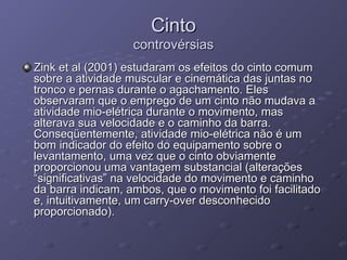 Cinto controvérsias Zink et al (2001) estudaram os efeitos do cinto comum sobre a atividade muscular e cinemática das juntas no tronco e pernas durante o agachamento. Eles observaram que o emprego de um cinto não mudava a atividade mio-elétrica durante o movimento, mas alterava sua velocidade e o caminho da barra. Conseqüentemente, atividade mio-elétrica não é um bom indicador do efeito do equipamento sobre o levantamento, uma vez que o cinto obviamente proporcionou uma vantagem substancial (alterações “significativas” na velocidade do movimento e caminho da barra indicam, ambos, que o movimento foi facilitado e, intuitivamente, um carry-over desconhecido proporcionado). 