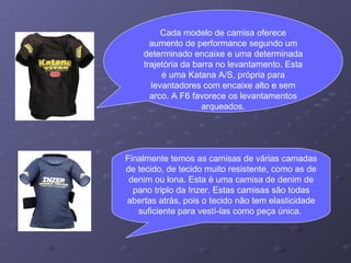 Cada modelo de camisa oferece aumento de performance segundo um determinado encaixe e uma determinada trajetória da barra no levantamento. Esta é uma Katana A/S, própria para levantadores com encaixe alto e sem arco. A F6 favorece os levantamentos arqueados. Finalmente temos as camisas de várias camadas de tecido, de tecido muito resistente, como as de denim ou lona. Esta é uma camisa de denim de pano triplo da Inzer. Estas camisas são todas abertas atrás, pois o tecido não tem elasticidade suficiente para vestí-las como peça única.  