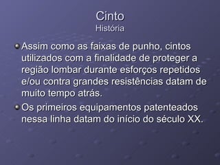 Cinto História Assim como as faixas de punho, cintos utilizados com a finalidade de proteger a região lombar durante esforços repetidos e/ou contra grandes resistências datam de muito tempo atrás.  Os primeiros equipamentos patenteados nessa linha datam do início do século XX. 