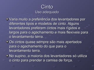 Cinto Uso adequado Varia muito a preferência dos levantadores por diferentes tipos e modelos de cinto. Alguns levantadores preferem cintos mais rígidos e largos para o agachamento e mais flexíveis para o levantamento terra. Os cintos quase sempre são mais apertados para o agachamento do que para o levantamento terra. No supino, a maioria dos levantadores só utiliza o cinto para prender a camisa de força. 