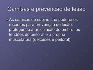 Camisas e prevenção de lesão As camisas de supino são poderosos recursos para prevenção de lesão, protegendo a articulação do ombro, os tendões do peitoral e a própria musculatura (deltóides e peitoral) 