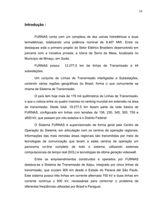 10



Introdução :


       FURNAS conta com um complexo de dez usinas hidrelétricas e duas
termelétricas, totalizando uma potência nominal de 9.467 MW. Entre os
destaques está o primeiro projeto do Setor Elétrico Brasileiro desenvolvido em
parceria com a iniciativa privada: a Usina de Serra da Mesa, localizada no
Município de Minaçu, em Goiás.

       FURNAS possui         12.277,5 km de linhas de Transmissão e 44
subestações.

       Um conjunto de Linhas de Transmissão interligadas a Subestações,
cortando várias regiões geográficas do Brasil, forma o que comumente se
chama de Sistema de Transmissão.

       O país tem hoje mais de 176 mil quilômetros de Linhas de Transmissão,
o que o coloca entre os quatro maiores no ranking mundial em extensão na área
de transmissão. Deste total, 19.277,5 km fazem parte da rede básica de
FURNAS, configurada em linhas com tensões de 138, 230, 345, 500, 750 e
±600 kV, que passam por oito estados e o Distrito Federal.

       O Sistema FURNAS é supervisionado de forma geral pelo Centro de
Operação do Sistema, em articulação com os centros de operação regionais.
Informações das mais remotas áreas regionais são transmitidas por meio de
tecnologias de comunicação que levam a estes centros de operação um
panorama    on-line   completo    de   todo   o   sistema,   utilizando   sistemas
computacionais de tempo real (SOL) e tecnologias de última geração videowall.

       Entre os empreendimentos construídos e operados por FURNAS
destaca-se o Sistema de Transmissão de Itaipu, integrado por cinco linhas de
transmissão, que cruzam 900 km desde o Estado do Paraná até São Paulo.
Este sistema possui três linhas em corrente alternada 750 kV e duas linhas em
corrente contínua ± 600 kV, necessárias para contornar o problema de
diferentes freqüências utilizadas por Brasil e Paraguai.
 