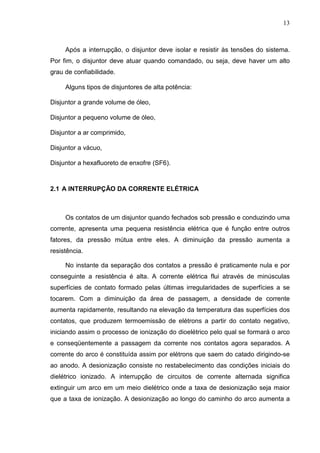13



     Após a interrupção, o disjuntor deve isolar e resistir às tensões do sistema.
Por fim, o disjuntor deve atuar quando comandado, ou seja, deve haver um alto
grau de confiabilidade.

     Alguns tipos de disjuntores de alta potência:

Disjuntor a grande volume de óleo,

Disjuntor a pequeno volume de óleo,

Disjuntor a ar comprimido,

Disjuntor a vácuo,

Disjuntor a hexafluoreto de enxofre (SF6).



2.1 A INTERRUPÇÃO DA CORRENTE ELÉTRICA



     Os contatos de um disjuntor quando fechados sob pressão e conduzindo uma
corrente, apresenta uma pequena resistência elétrica que é função entre outros
fatores, da pressão mútua entre eles. A diminuição da pressão aumenta a
resistência.

     No instante da separação dos contatos a pressão é praticamente nula e por
conseguinte a resistência é alta. A corrente elétrica flui através de minúsculas
superfícies de contato formado pelas últimas irregularidades de superfícies a se
tocarem. Com a diminuição da área de passagem, a densidade de corrente
aumenta rapidamente, resultando na elevação da temperatura das superfícies dos
contatos, que produzem termoemissão de elétrons a partir do contato negativo,
iniciando assim o processo de ionização do dioelétrico pelo qual se formará o arco
e conseqüentemente a passagem da corrente nos contatos agora separados. A
corrente do arco é constituída assim por elétrons que saem do catado dirigindo-se
ao anodo. A desionização consiste no restabelecimento das condições iniciais do
dielétrico ionizado. A interrupção de circuitos de corrente alternada significa
extinguir um arco em um meio dielétrico onde a taxa de desionização seja maior
que a taxa de ionização. A desionização ao longo do caminho do arco aumenta a
 