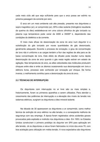 14



cada meio ciclo até que seja suficiente para que o arco possa ser extinto na
próxima passagem da corrente por zero.

     O arco em um meio ambiente sob alta pressão, presente nos disjuntores a
sopro magnético (ar), ar comprimido (ar), SF6 e óleo isolante (hidrogênio resultante
da queima do óleo) estabelece-se em uma coluna cilíndrica de gás ionizado ou
plasma cuja temperatura pode variar de 4000 a 35000º k, dependendo das
condições do dielétrico e da corrente.

     O meio mais eficaz de desionização da zona do arco num disjuntor é a
substituição do gás ionizado por novas quantidades de gás desionizado,
geralmente adequado. Durante o processo de ionização, o grau de concentração
de íons não é uniforme e as cargas tendem a fluir das regiões de alta para as de
baixa concentração de íons. Este efeito de difusão pode resultar numa rápida
desionização da zona de arco quando o gás nesta região estiver em estado de
agitação. Nas temperaturas do arco, as altas velocidades das moléculas produzem
choques entre elas e entre os átomos ocasionando sua decomposição em íons e
elétrons livres, processo este conhecido por ionização por choque. De forma
inversa, o resfriamento contribui para a desionização da zona do arco.


2.2 TÉCNICAS DE INTERRUPÇÃO



     Os disjuntores com interrupção no ar livre são os mais simples e,
historicamente, foram os primeiros aparelhos a serem utilizados. Para atender o
crescimento das potências de interrupção e a elevação dos níveis de tensão nos
sistemas elétricos, surgiram os disjuntores a óleo mineral isolante.



     Na década de 30 apareceram os disjuntores a ar comprimido, como melhor
técnica de extinção do arco elétrico na alta tensão, e a conseqüente melhoria de
segurança com seu emprego. Á época foram registrados vários acidentes graves
provocados pela explosão e incêndio nos disjuntores a óleo. Em 1953, os Estados
Unidos construíram o primeiro protótipo do disjuntor em SF6 para aplicação em
alta tensão. Já os disjuntores a vácuo foram fabricados no início dos anos 70, com
boa aceitação para utilização em média tensão. A nova expectativa são disjuntores
 