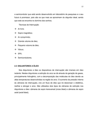 15



a semicondutor que está sendo desenvolvido em laboratório de pesquisas e o seu
futuro é promissor, pois são os que mais se aproximam do disjuntor ideal, sendo
que este se encontra no domínio dos sonhos.

      Técnicas de Interrupção:

    Ar livre;

    Sopro magnético;

    Ar comprimido;

    Grande volume de óleo;

    Pequeno volume de óleo;

    Vácuo;

    SF6;

    Semicondutores.



2.3 DISJUNTORES A ÓLEO

      Nos disjuntores a óleo os dispositivos de interrupção são imersos em óleo
isolante. Nestes disjuntores a extinção do arco se dá através da geração de gases,
principalmente hidrogênio, com a decomposição das moléculas do óleo devido as
altas temperaturas desenvolvidas na região do arco. O aumento da pressão interna
às câmaras de interrupção, cria um fluxo de óleo que irá desionizar o dielétrico,
resfriar e alongar o arco. São utilizados dois tipos de câmaras de extinção nos
disjuntores a óleo: câmaras de sopro transversal (cross blast) e câmaras de sopro
axial (axial blast).
 