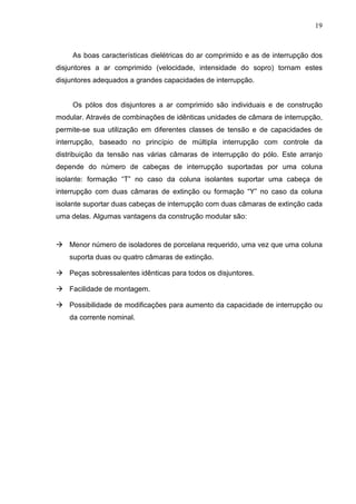 19



    As boas características dielétricas do ar comprimido e as de interrupção dos
disjuntores a ar comprimido (velocidade, intensidade do sopro) tornam estes
disjuntores adequados a grandes capacidades de interrupção.


    Os pólos dos disjuntores a ar comprimido são individuais e de construção
modular. Através de combinações de idênticas unidades de câmara de interrupção,
permite-se sua utilização em diferentes classes de tensão e de capacidades de
interrupção, baseado no princípio de múltipla interrupção com controle da
distribuição da tensão nas várias câmaras de interrupção do pólo. Este arranjo
depende do número de cabeças de interrupção suportadas por uma coluna
isolante: formação “T” no caso da coluna isolantes suportar uma cabeça de
interrupção com duas câmaras de extinção ou formação “Y” no caso da coluna
isolante suportar duas cabeças de interrupção com duas câmaras de extinção cada
uma delas. Algumas vantagens da construção modular são:


    Menor número de isoladores de porcelana requerido, uma vez que uma coluna
    suporta duas ou quatro câmaras de extinção.

    Peças sobressalentes idênticas para todos os disjuntores.

    Facilidade de montagem.

    Possibilidade de modificações para aumento da capacidade de interrupção ou
    da corrente nominal.
 