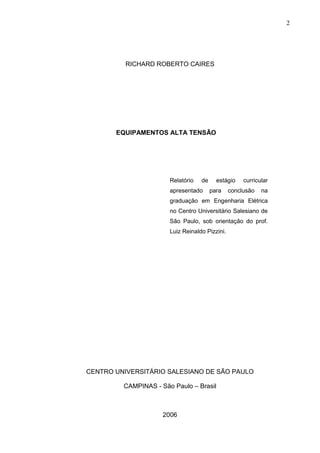 2




          RICHARD ROBERTO CAIRES




       EQUIPAMENTOS ALTA TENSÃO




                       Relatório   de     estágio    curricular
                       apresentado      para    conclusão   na
                       graduação em Engenharia Elétrica
                       no Centro Universitário Salesiano de
                       São Paulo, sob orientação do prof.
                       Luiz Reinaldo Pizzini.




CENTRO UNIVERSITÁRIO SALESIANO DE SÃO PAULO

         CAMPINAS - São Paulo – Brasil



                     2006
 