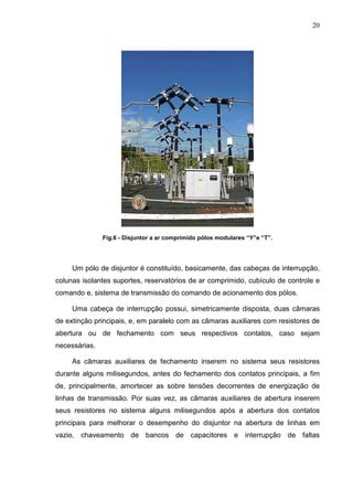 20




               Fig.6 - Disjuntor a ar comprimido pólos modulares “Y”e “T”.




     Um pólo de disjuntor é constituído, basicamente, das cabeças de interrupção,
colunas isolantes suportes, reservatórios de ar comprimido, cubículo de controle e
comando e, sistema de transmissão do comando de acionamento dos pólos.

     Uma cabeça de interrupção possui, simetricamente disposta, duas câmaras
de extinção principais, e, em paralelo com as câmaras auxiliares com resistores de
abertura ou de fechamento com seus respectivos contatos, caso sejam
necessárias.

     As câmaras auxiliares de fechamento inserem no sistema seus resistores
durante alguns milisegundos, antes do fechamento dos contatos principais, a fim
de, principalmente, amortecer as sobre tensões decorrentes de energização de
linhas de transmissão. Por suas vez, as câmaras auxiliares de abertura inserem
seus resistores no sistema alguns milisegundos após a abertura dos contatos
principais para melhorar o desempenho do disjuntor na abertura de linhas em
vazio, chaveamento de bancos de capacitores e interrupção de faltas
 