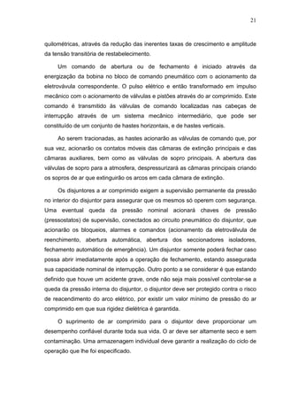 21



quilométricas, através da redução das inerentes taxas de crescimento e amplitude
da tensão transitória de restabelecimento.

     Um comando de abertura ou de fechamento é iniciado através da
energização da bobina no bloco de comando pneumático com o acionamento da
eletrovávula correspondente. O pulso elétrico e então transformado em impulso
mecânico com o acionamento de válvulas e pistões através do ar comprimido. Este
comando é transmitido às válvulas de comando localizadas nas cabeças de
interrupção através de um sistema mecânico intermediário, que pode ser
constituído de um conjunto de hastes horizontais, e de hastes verticais.

     Ao serem tracionadas, as hastes acionarão as válvulas de comando que, por
sua vez, acionarão os contatos móveis das câmaras de extinção principais e das
câmaras auxiliares, bem como as válvulas de sopro principais. A abertura das
válvulas de sopro para a atmosfera, despressurizará as câmaras principais criando
os sopros de ar que extinguirão os arcos em cada câmara de extinção.

     Os disjuntores a ar comprimido exigem a supervisão permanente da pressão
no interior do disjuntor para assegurar que os mesmos só operem com segurança.
Uma eventual queda da pressão nominal acionará chaves de pressão
(pressostatos) de supervisão, conectados ao circuito pneumático do disjuntor, que
acionarão os bloqueios, alarmes e comandos (acionamento da eletroválvula de
reenchimento, abertura automática, abertura dos seccionadores isoladores,
fechamento automático de emergência). Um disjuntor somente poderá fechar caso
possa abrir imediatamente após a operação de fechamento, estando assegurada
sua capacidade nominal de interrupção. Outro ponto a se considerar é que estando
definido que houve um acidente grave, onde não seja mais possível controlar-se a
queda da pressão interna do disjuntor, o disjuntor deve ser protegido contra o risco
de reacendimento do arco elétrico, por existir um valor mínimo de pressão do ar
comprimido em que sua rigidez dielétrica é garantida.

     O suprimento de ar comprimido para o disjuntor deve proporcionar um
desempenho confiável durante toda sua vida. O ar deve ser altamente seco e sem
contaminação. Uma armazenagem individual deve garantir a realização do ciclo de
operação que lhe foi especificado.
 