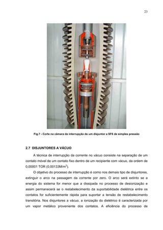 23




     Fig.7 - Corte na câmara de interrupção de um disjuntor a SF6 de simples pressão




2.7 DISJUNTORES A VÁCUO

     A técnica de interrupção da corrente no vácuo consiste na separação de um
contato móvel de um contato fixo dentro de um recipiente com vácuo, da ordem de
0,00001 TOR (0,00133M/m2).
     O objetivo do processo de interrupção é como nos demais tipo de disjuntores,
extinguir o arco na passagem da corrente por zero. O arco será extinto se a
energia do sistema for menor que a dissipada no processo de desionização e
assim permanecerá se o restabelecimento da suportabilidade dielétrica entre os
contatos for suficientemente rápida para suportar a tensão de restabelecimento
transitória. Nos disjuntores a vácuo, a ionização do dielétrico é caracterizada por
um vapor metálico proveniente dos contatos. A eficiência do processo de
 