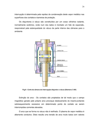 24



interrupção é determinada pela rapidez da condensação deste vapor metálico nas
superfícies dos contatos e barreiras de proteção.

     Os disjuntores à vácuo são constituídos por um corpo cilíndrico isolante,
normalmente cerâmico, onde num dos lados é montado um fole de expansão,
responsável pela estanqueidade do vácuo da parte interna das câmaras para o
ambiente




           Fig.8 - Corte da câmara de interrupção disjuntor a vácuo (Siemens 3 AH)




     Extinção do arco : Os contatos são projetados de tal modo que o campo
magnético gerado pelo próprio arco provoque deslocamento do mesmo,evitando
sobreaquecimento excessivo em determinado ponto do contato ao serem
interrompidas correntes elevadas.

     O arco que se forma no vácuo não é resfriado. O plasma de vapor metálico é
altamente condutivo. Disto resulta uma tensão de arco muito baixa com valores
 