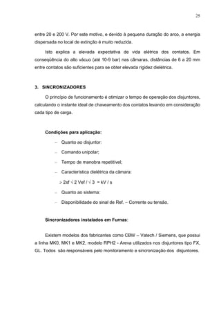 25



entre 20 e 200 V. Por este motivo, e devido à pequena duração do arco, a energia
dispersada no local de extinção é muito reduzida.

     Isto explica a elevada expectativa de vida elétrica dos contatos. Em
conseqüência do alto vácuo (até 10-9 bar) nas câmaras, distâncias de 6 a 20 mm
entre contatos são suficientes para se obter elevada rigidez dielétrica.



3. SINCRONIZADORES

     O princípio de funcionamento é otimizar o tempo de operação dos disjuntores,
calculando o instante ideal de chaveamento dos contatos levando em consideração
cada tipo de carga.



     Condições para aplicação:

          –    Quanto ao disjuntor:

          –    Comando unipolar;

          –    Tempo de manobra repetitível;

          –    Característica dielétrica da câmara:

              > 2πf √ 2 Vef / √ 3 = kV / s

          –    Quanto ao sistema:

          –    Disponibilidade do sinal de Ref. – Corrente ou tensão.


     Sincronizadores instalados em Furnas:


     Existem modelos dos fabricantes como CBW – Vatech / Siemens, que possui
a linha MK0, MK1 e MK2, modelo RPH2 - Areva utilizados nos disjuntores tipo FX,
GL. Todos são responsáveis pelo monitoramento e sincronização dos disjuntores.
 