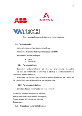 26




               Fig.9 – Logotipo fabricantes de disjuntores e sincronizadores




   3.1 Parametrização:

     Maior volume de serviço nos sincronizadores;

     Parâmetros do DISJUNTOR + parâmetros do SISTEMA;

     Basicamente existem dois tipos:

                  •    Fixos
                  •    Dinâmicos

         3.2.1 Parâmetros fixos:

     Dependem         fundamentalmente     do   tipo   de    chaveamento       necessário.
     No caso de fechamento de um trafo, o objetivo é o estabelecimento da
corrente no máximo da tensão.
     Ajusta-se o sincronizador para que cada fase fique defasada das demais em
60° permitindo que cada fase feche no seu instante ideal.
  ,

         3.2.2 Parâmetros dinâmicos:

     Considerações do sincronizador em cada comando:

Pressão do comando hidráulico do disjuntor;
Tensão de comando nas bobinas do disjuntor;
Últimos tempos de operação do disjuntor;
Temperatura.

   3.3      Pressão de comando hidráulico:
 