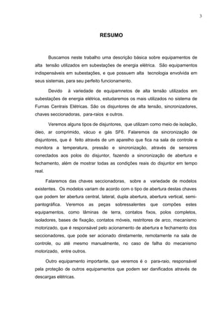 3



                                 RESUMO



         Buscamos neste trabalho uma descrição básica sobre equipamentos de
alta tensão utilizados em subestações de energia elétrica. São equipamentos
indispensáveis em subestações, e que possuem alta tecnologia envolvida em
seus sistemas, para seu perfeito funcionamento.

         Devido   à variedade de equipamnetos de alta tensão utilizados em
subestações de energia elétrica, estudaremos os mais utilizados no sistema de
Furnas Centrais Elétricas. São os disjuntores de alta tensão, sincronizadores,
chaves seccionadoras, para-raios e outros.

         Veremos alguns tipos de disjuntores, que utilizam como meio de isolação,
óleo, ar comprimido, vácuo e gás SF6. Falaremos da sincronização de
disjuntores, que é feito através de um aparelho que fica na sala de controle e
monitora a temperatura, pressão e sincronização, através de sensores
conectados aos polos do disjuntor, fazendo a sincronização de abertura e
fechamento, além de mostrar todas as condições reais do disjuntor em tempo
real.

        Falaremos das chaves seccionadoras,     sobre a   variedade de modelos
existentes. Os modelos variam de acordo com o tipo de abertura destas chaves
que podem ter abertura central, lateral, dupla abertura, abertura vertical, semi-
pantográfica.     Veremos   as   peças   sobressalentes   que   compões    estes
equipamentos, como lâminas de terra, contatos fixos, polos completos,
isoladores, bases de fixação, contatos móveis, restritores de arco, mecanismo
motorizado, que é responsável pelo acionamento de abertura e fechamento dos
seccionadores, que pode ser acionado diretamente, remotamente na sala de
controle, ou até mesmo manualmente, no caso de falha do mecanismo
motorizado, entre outros.

        Outro equipamento importante, que veremos é o para-raio, responsável
pela proteção de outros equipamentos que podem ser danificados através de
descargas elétricas.
 