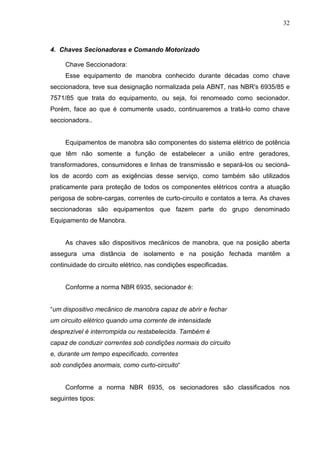 32



4. Chaves Secionadoras e Comando Motorizado

     Chave Seccionadora:
     Esse equipamento de manobra conhecido durante décadas como chave
seccionadora, teve sua designação normalizada pela ABNT, nas NBR's 6935/85 e
7571/85 que trata do equipamento, ou seja, foi renomeado como secionador.
Porém, face ao que é comumente usado, continuaremos a tratá-lo como chave
seccionadora..


     Equipamentos de manobra são componentes do sistema elétrico de potência
que têm não somente a função de estabelecer a união entre geradores,
transformadores, consumidores e linhas de transmissão e separá-los ou secioná-
los de acordo com as exigências desse serviço, como também são utilizados
praticamente para proteção de todos os componentes elétricos contra a atuação
perigosa de sobre-cargas, correntes de curto-circuito e contatos a terra. As chaves
seccionadoras são equipamentos que fazem parte do grupo denominado
Equipamento de Manobra.


     As chaves são dispositivos mecânicos de manobra, que na posição aberta
assegura uma distância de isolamento e na posição fechada mantêm a
continuidade do circuito elétrico, nas condições especificadas.


     Conforme a norma NBR 6935, secionador é:


“um dispositivo mecânico de manobra capaz de abrir e fechar
um circuito elétrico quando uma corrente de intensidade
desprezível é interrompida ou restabelecida. Também é
capaz de conduzir correntes sob condições normais do circuito
e, durante um tempo especificado, correntes
sob condições anormais, como curto-circuito“


     Conforme a norma NBR 6935, os secionadores são classificados nos
seguintes tipos:
 