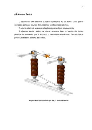 34



4.2 Abertura Central



     O secionador SAC obedece o padrão construtivo AC da ABNT. Cada pólo é
composto por duas colunas de isoladores, sendo ambas rotativas.
     A coluna rotativa é responsável pelo acionamento do equipamento.
     A abertura deste modelo de chave acontece bem no centro da lâmina
principal no momento que é acionado o mecanismo motorizado. Este modelo é
pouco utilizado no sistema de Furnas.




                 Fig.17 - Polo seccionador tipo SAC – abertura central
 