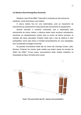 37



4.5 Abertura Semi-Pantográfica Horizontal


     Obedece o tipo SH da ABNT. Cada pólo é composto por três colunas de
isoladores, sendo duas fixas e uma rotativa.
     A coluna rotativa fica em uma extremidade, junto ao mecanismo de
acionamento do equipamento é responsável pelo acionamento do equipamento.
     Quando acionado o comando motorizado, que é responsável pelo
acionamento da coluna rotativa, a abertura desta chave acontece verticalmente,
ocorrendo um desdobramento central, pois no centro da lãmina principal, os
contatos são todos articulados. Portanto neste caso o tipo de abertura é semi
pantográfica. Como esta chave é montada horizontalmente em uma subestação,
ela é considerada montagem horizontal.
     Os grandes fornecedores deste tipo de chave são Camargo Corrêa, Laelc,
Siemens. Podemos ter chaves neste modelo que podem operar em tensões de
345kV até 550kV. Furnas possui seccionadores deste modelo instalados na
Subestação de Água Vermelha entre outras.




             Fig.20 - Polo seccionador tipo SH – abertura semi-pantográfica
 