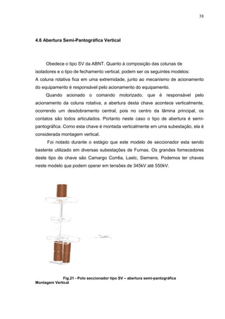 38




4.6 Abertura Semi-Pantográfica Vertical




     Obedece o tipo SV da ABNT. Quanto à composição das colunas de
isoladores e o tipo de fechamento vertical, podem ser os seguintes modelos:
A coluna rotativa fica em uma extremidade, junto ao mecanismo de acionamento
do equipamento é responsável pelo acionamento do equipamento.
     Quando acionado o comando motorizado, que é responsável pelo
acionamento da coluna rotativa, a abertura desta chave acontece verticalmente,
ocorrendo um desdobramento central, pois no centro da lãmina principal, os
contatos são todos articulados. Portanto neste caso o tipo de abertura é semi-
pantográfica. Como esta chave é montada verticalmente em uma subestação, ela é
considerada montagem vertical.
      Foi notado durante o estágio que este modelo de seccionador esta sendo
bastente utilizado em diversas subestações de Furnas. Os grandes fornecedores
deste tipo de chave são Camargo Corrêa, Laelc, Siemens. Podemos ter chaves
neste modelo que podem operar em tensões de 345kV até 550kV.




             Fig.21 - Polo seccionador tipo SV – abertura semi-pantográfica
Montagem Vertical
 