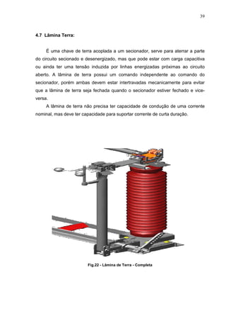 39



4.7 Lâmina Terra:


     É uma chave de terra acoplada a um secionador, serve para aterrar a parte
do circuito secionado e desenergizado, mas que pode estar com carga capacitiva
ou ainda ter uma tensão induzida por linhas energizadas próximas ao circuito
aberto. A lâmina de terra possui um comando independente ao comando do
secionador, porém ambas devem estar intertravadas mecanicamente para evitar
que a lâmina de terra seja fechada quando o secionador estiver fechado e vice-
versa.
     A lâmina de terra não precisa ter capacidade de condução de uma corrente
nominal, mas deve ter capacidade para suportar corrente de curta duração.




                         Fig.22 - Lâmina de Terra - Completa
 