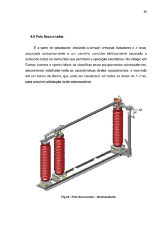 40




   4.8 Polo Seccionador:


     É a parte do secionador, incluindo o circuito principal, isoladores e a base,
associada exclusivamente a um caminho condutor eletricamente separado e
excluindo todos os elementos que permitem a operação simultânea. No estágio em
Furnas tivemos a oportunidade de classificar estes equipamentos sobressalentes,
descrevendo detalhadamente as caracteristicas destes equipamentos, e inserindo
em um banco de dados, que pode ser visualizado em todas as áreas de Furnas,
para possivel solicitação deste sobressalente.




                        Fig.23 - Polo Seccionador - Sobressalente
 