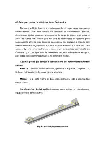 41




4.9 Principais partes constituintes de um Secionador

     Durante o estágio, tivemos a oportunidade de conhecer todas estas peças
sobressalentes, onde meu trabalho foi descrever as caracteristicas elétricas,
dimensionais destas peças, em um programa de banco de dados, onde todas as
áreas de Furnas tem acesso, para no caso de necessidade de qualquer peça
sobressalente, através deste banco de dados possa ser localizado o material com
a certeza de que a peça que será solicitada substituirá a danificada sem que ocorra
qualquer tipo de problema. Furnas conta com um almoxarifado centralizado em
Campinas, que possui por volta de 15.000 itens de peças sobresalentes em geral,
para todos os equipamentos utilizados no sistema de Furnas.

     Algumas peças que compõe o seccionador e que foram vistas durante o
estágio:
     Base - É construída em aço laminado, galvanizado a quente, com perfis U, I,
U dupla, treliça ou tubos de aço de parede reforçada.


     Mancal – É a parte rotativa da base do seccionador, onde o será fixado a
coluna rotativa.


     Sub-Bases(Sup. Isolador) - Destinam-se a elevar a altura da coluna isolante,
equiparando-se com as outras.




                        Fig.24 - Base fixação para seccionador
 