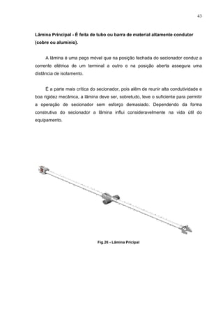 43



Lâmina Principal - É feita de tubo ou barra de material altamente condutor
(cobre ou alumínio).


     A lâmina é uma peça móvel que na posição fechada do secionador conduz a
corrente elétrica de um terminal a outro e na posição aberta assegura uma
distância de isolamento.


     É a parte mais crítica do secionador, pois além de reunir alta condutividade e
boa rigidez mecânica, a lâmina deve ser, sobretudo, leve o suficiente para permitir
a operação de secionador sem esforço demasiado. Dependendo da forma
construtiva do secionador a lâmina influi consideravelmente na vida útil do
equipamento.




                               Fig.26 - Lâmina Pricipal
 