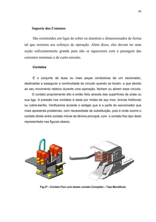 44




     Suporte dos Contatos

     São construídos em ligas de cobre ou alumínio e dimensionados de forma
tal que resistem aos esforços de operação. Além disso, eles devem ter uma
seção suficientemente grande para não se aquecerem com a passagem das
correntes nominais e de curto-circuito.

     Contatos


     É o conjunto de duas ou mais peças condutoras de um secionador,
destinadas a assegurar a continuidade do circuito quando se tocam, e que devido
ao seu movimento relativo durante uma operação, fecham ou abrem esse circuito.
     O contato propriamente dito é então feito através das superfícies de prata ou
sua liga. A pressão nos contatos é dada por molas de aço inox, bronze fosforoso
ou cobre-berílio. Verificamos durante o estágio que é a parte do seccionador que
mais apresenta problemas, com necessidade de substituição, pois é onde ocorre o
contato direto entre contato móvel da lâmina principal, com o contato fixo tipo dedo
representado nas figuras abaixo.




           Fig.27 - Contato Fixo com dedos contato Completo – Tipo Mandíbula
 