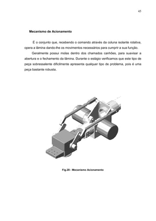 45




   Mecanismo de Acionamento


     É o conjunto que, recebendo o comando através da coluna isolante rotativa,
opera a lâmina dando-lhe os movimentos necessários para cumprir a sua função.
     Geralmente possui molas dentro dos chamados canhões, para suavisar a
abertura e o fechamento da lâmina. Durante o estágio verificamos que este tipo de
peça sobressalente dificilmente apresenta qualquer tipo de problema, pois é uma
peça bastante robusta.




                          Fig.28 - Mecanismo Acionamento
 