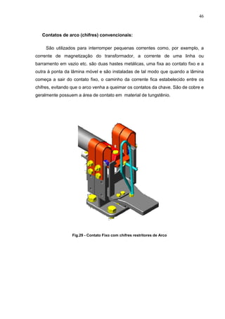 46



   Contatos de arco (chifres) convencionais:

     São utilizados para interromper pequenas correntes como, por exemplo, a
corrente de magnetização do transformador, a corrente de uma linha ou
barramento em vazio etc. são duas hastes metálicas, uma fixa ao contato fixo e a
outra à ponta da lâmina móvel e são instaladas de tal modo que quando a lâmina
começa a sair do contato fixo, o caminho da corrente fica estabelecido entre os
chifres, evitando que o arco venha a queimar os contatos da chave. São de cobre e
geralmente possuem a área de contato em material de tungstênio.




                 Fig.29 - Contato Fixo com chifres restritores de Arco
 