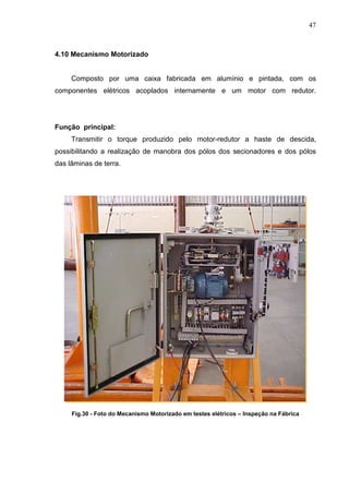 47



4.10 Mecanismo Motorizado


     Composto por uma caixa fabricada em alumínio e pintada, com os
componentes elétricos acoplados internamente e um motor com redutor.




Função principal:
     Transmitir o torque produzido pelo motor-redutor a haste de descida,
possibilitando a realização de manobra dos pólos dos secionadores e dos pólos
das lâminas de terra.




     Fig.30 - Foto do Mecanismo Motorizado em testes elétricos – Inspeção na Fábrica
 