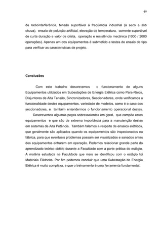 49



de radiointerferência, tensão suportável a freqüência industrial (à seco e sob
chuva), ensaio de poluição artificial, elevação de temperatura, corrente suportável
de curta duração e valor de crista, operação e resistência mecânica (1000 / 2000
operações). Apenas um dos equipamentos é submetido a testes de ensaio de tipo
para verificar as características de projeto.




Conclusões


       Com    este   trabalho   descrevemos     o funcionamento     de   alguns
Equipamentos utilizados em Subestações de Energia Elétrica como Para-Ráios,
Disjuntores de Alta Tensão, Sincronizadores, Seccionadores, onde verificamos a
funcionalidade destes equipamentos, variedade de modelos, como é o caso dos
seccionadores, e também entendermos o funcionamento operacional destes.
     Descrevemos algumas peças sobressalentes em geral, que compõe estes
equipamentos e que são de extrema importância para a manutenção destes
em sistemas de Alta Potência. Também falamos a respeito de ensaios elétricos,
que geralmente são aplicados quando os equipamentos são inspecionados na
fábrica, para que eventuais problemas possam ser visualizados e sanados antes
dos equipamentos entrarem em operação. Podemos relacionar grande parte do
aprendizado teórico obtido durante a Faculdade com a parte prática do estágio.
A matéria estudada na Faculdade que mais se identificou com o estágio foi
Materiais Elétricos. Por fim podemos concluir que uma Subestação de Energia
Elétrica é muito complexa, e que o treinamento é uma ferramenta fundamental.
 