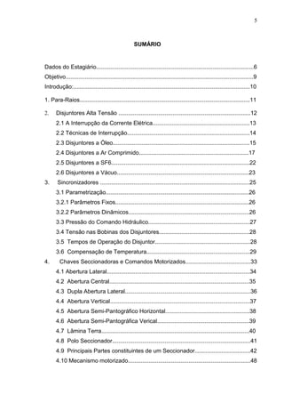 5



                                                     SUMÁRIO


Dados do Estagiário...................................................................................................6
Objetivo......................................................................................................................9
Introdução:...............................................................................................................10

1. Para-Raios...........................................................................................................11

2.    Disjuntores Alta Tensão ...................................................................................12
      2.1 A Interrupção da Corrente Elétrica.............................................................13
      2.2 Técnicas de Interrupção.............................................................................14
      2.3 Disjuntores a Óleo......................................................................................15
      2.4 Disjuntores a Ar Comprimido.....................................................................17
      2.5 Disjuntores a SF6.......................................................................................22
      2.6 Disjuntores a Vácuo...................................................................................23
3.     Sincronizadores ..............................................................................................25
      3.1 Parametrização..........................................................................................26
      3.2.1 Parâmetros Fixos....................................................................................26
      3.2.2 Parãmetros Dinãmicos............................................................................26
      3.3 Pressão do Comando Hidráulico................................................................27
      3.4 Tensão nas Bobinas dos Disjuntores.........................................................28
      3.5 Tempos de Operação do Disjuntor............................................................28
      3.6 Compensação de Temperatura.................................................................29
4.      Chaves Seccionadoras e Comandos Motorizados.........................................33
      4.1 Abertura Lateral..........................................................................................34
      4.2 Abertura Central........................................................................................35
      4.3 Dupla Abertura Lateral...............................................................................36
      4.4 Abertura Vertical........................................................................................37
      4.5 Abertura Semi-Pantográfico Horizontal.....................................................38
      4.6 Abertura Semi-Pantográfica Verical..........................................................39
      4.7 Lãmina Terra.............................................................................................40
      4.8 Polo Seccionador.......................................................................................41
      4.9 Principais Partes constituintes de um Seccionador...................................42
      4.10 Mecanismo motorizado.............................................................................48
 