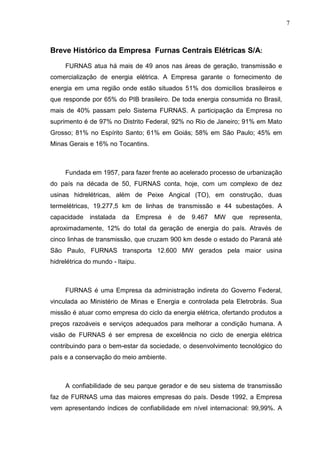 7



Breve Histórico da Empresa Furnas Centrais Elétricas S/A:

     FURNAS atua há mais de 49 anos nas áreas de geração, transmissão e
comercialização de energia elétrica. A Empresa garante o fornecimento de
energia em uma região onde estão situados 51% dos domicílios brasileiros e
que responde por 65% do PIB brasileiro. De toda energia consumida no Brasil,
mais de 40% passam pelo Sistema FURNAS. A participação da Empresa no
suprimento é de 97% no Distrito Federal, 92% no Rio de Janeiro; 91% em Mato
Grosso; 81% no Espírito Santo; 61% em Goiás; 58% em São Paulo; 45% em
Minas Gerais e 16% no Tocantins.



     Fundada em 1957, para fazer frente ao acelerado processo de urbanização
do país na década de 50, FURNAS conta, hoje, com um complexo de dez
usinas hidrelétricas, além de Peixe Angical (TO), em construção, duas
termelétricas, 19.277,5 km de linhas de transmissão e 44 subestações. A
capacidade    instalada da        Empresa   é   de   9.467   MW   que representa,
aproximadamente, 12% do total da geração de energia do país. Através de
cinco linhas de transmissão, que cruzam 900 km desde o estado do Paraná até
São Paulo, FURNAS transporta 12.600 MW gerados pela maior usina
hidrelétrica do mundo - Itaipu.



     FURNAS é uma Empresa da administração indireta do Governo Federal,
vinculada ao Ministério de Minas e Energia e controlada pela Eletrobrás. Sua
missão é atuar como empresa do ciclo da energia elétrica, ofertando produtos a
preços razoáveis e serviços adequados para melhorar a condição humana. A
visão de FURNAS é ser empresa de excelência no ciclo de energia elétrica
contribuindo para o bem-estar da sociedade, o desenvolvimento tecnológico do
país e a conservação do meio ambiente.



     A confiabilidade de seu parque gerador e de seu sistema de transmissão
faz de FURNAS uma das maiores empresas do país. Desde 1992, a Empresa
vem apresentando índices de confiabilidade em nível internacional: 99,99%. A
 