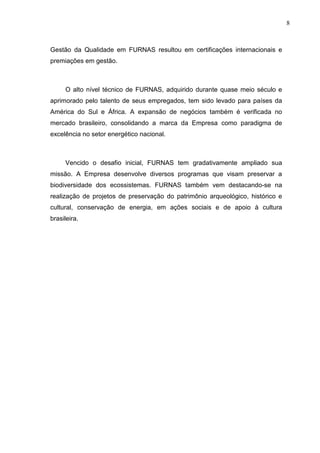 8



Gestão da Qualidade em FURNAS resultou em certificações internacionais e
premiações em gestão.



     O alto nível técnico de FURNAS, adquirido durante quase meio século e
aprimorado pelo talento de seus empregados, tem sido levado para países da
América do Sul e África. A expansão de negócios também é verificada no
mercado brasileiro, consolidando a marca da Empresa como paradigma de
excelência no setor energético nacional.



     Vencido o desafio inicial, FURNAS tem gradativamente ampliado sua
missão. A Empresa desenvolve diversos programas que visam preservar a
biodiversidade dos ecossistemas. FURNAS também vem destacando-se na
realização de projetos de preservação do patrimônio arqueológico, histórico e
cultural, conservação de energia, em ações sociais e de apoio à cultura
brasileira.
 