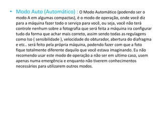 • Modo Auto (Automático) : O Modo Automático (podendo ser o
modo A em algumas compactas), é o modo de operação, onde você diz
para a máquina fazer todo o serviço para você, ou seja, você não terá
controle nenhum sobre a fotografia que será feita a máquina ira configurar
tudo da forma que achar mais correto, assim sendo todas as regulagens
como Iso ( sensibilidade ), velocidade do obturador, abertura do diafragma
e etc.. será feito pela própria máquina, podendo fazer com que a foto
fique totalmente diferente daquilo que você estava imaginando. Eu não
recomendo usar este modo de operação a não ser em ultimo caso, usem
apenas numa emergência e enquanto não tiverem conhecimentos
necessários para utilizarem outros modos.
 