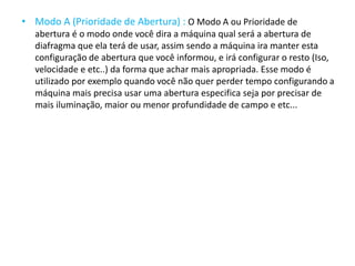 • Modo A (Prioridade de Abertura) : O Modo A ou Prioridade de
abertura é o modo onde você dira a máquina qual será a abertura de
diafragma que ela terá de usar, assim sendo a máquina ira manter esta
configuração de abertura que você informou, e irá configurar o resto (Iso,
velocidade e etc..) da forma que achar mais apropriada. Esse modo é
utilizado por exemplo quando você não quer perder tempo configurando a
máquina mais precisa usar uma abertura especifica seja por precisar de
mais iluminação, maior ou menor profundidade de campo e etc...
 