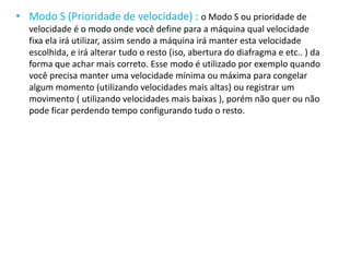 • Modo S (Prioridade de velocidade) : o Modo S ou prioridade de
velocidade é o modo onde você define para a máquina qual velocidade
fixa ela irá utilizar, assim sendo a máquina irá manter esta velocidade
escolhida, e irá alterar tudo o resto (iso, abertura do diafragma e etc.. ) da
forma que achar mais correto. Esse modo é utilizado por exemplo quando
você precisa manter uma velocidade mínima ou máxima para congelar
algum momento (utilizando velocidades mais altas) ou registrar um
movimento ( utilizando velocidades mais baixas ), porém não quer ou não
pode ficar perdendo tempo configurando tudo o resto.
 