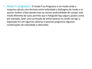 • Modo P ( programa ): O modo P ou Programa é um modo onde a
maquina calcula uma formula entre velocidade x diafragma de modo a se
ajustar melhor a foto dando mais ou menos profundidade de campo, este
modo diferente do auto, permite que o fotografo faça alguns ajustes como
por exemplo, fazer uma correcção de white balance ou então corrigir a
exposição EV, em algumas câmeras é possível programar algumas
combinações de velocidade x obturador.
 