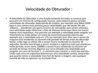 Velocidade do Obturador :
• A velocidade do Obturador é uma função existente em todas as cameras que
possuem um minimo de configuração manual, cada máquina possui variadas
velocidades de obturador dependendo do modelo, por exemplo uma Nikon D200
(que é uma camera mais porreta),possui velocidades que vão desde 30s até
1/8ooos ... atendendo uma gama enorme de velocidades para serem utilizadas,
essa velocidade pode influenciar a foto de diversas forma que citarei em outros
topicos mais especificos, mas para dar um exemplo a velocidade pode congelar um
movimento ou então deixar um rastro do movimento,quando dizemos por
exemplo que a velocidade esta em 1/2s por exemplo quer dizer que o sensor da
máquina esta recebendo luz durante este periodo de tempo antes do obturador
fechar, então logo se utilizar 30s o sensor ficaria recebendo luz durante 30
segundos, durante esse tempo o sensor recebera e registrara tudo que aconteceu
neste periodo, assim como 1/8000s o sensor ficara recebendo luz durante um
periodo de tempo minimo, digamos que seria utilizado esta velocidade para
congelar um carro de formula 1.. e a primeira para mostrar o rastro das estrelas.
Então cada cena em especifico determinara uma velocidade correta, lembrando
que quanto menor a velocidade mais facil de borrar a imagem, pois qualquer
tremida da mão ira aparecer no resultado final.
 