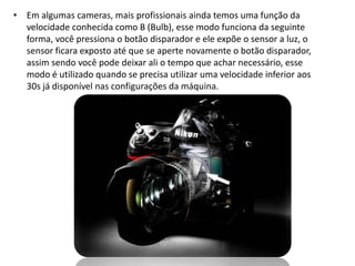 • Em algumas cameras, mais profissionais ainda temos uma função da
velocidade conhecida como B (Bulb), esse modo funciona da seguinte
forma, você pressiona o botão disparador e ele expõe o sensor a luz, o
sensor ficara exposto até que se aperte novamente o botão disparador,
assim sendo você pode deixar ali o tempo que achar necessário, esse
modo é utilizado quando se precisa utilizar uma velocidade inferior aos
30s já disponível nas configurações da máquina.
 
