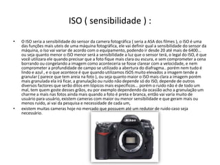ISO ( sensibilidade ) :
• O ISO seria a sensibilidade do sensor da camera fotográfica ( seria a ASA dos filmes ), o ISO é uma
das funções mais uteis de uma máquina fotográfica, ele vai definir qual a sensibilidade do sensor da
máquina, o Iso vai variar de acordo com o equipamento, podendo ir desde 20 até mais de 6400...
ou seja quanto menor o ISO menor será a sensibilidade a luz que o sensor terá, o legal do ISO, é que
você utilizara ele quando precisar que a foto fique mais clara ou escura, e sem comprometer a cena
borrando ou congelando a imagem como aconteceria se fosse clarear com a velocidade, e nem
comprometer a profundidade de campo se utilizado a abertura do diafragma.. porém nem tudo é
lindo e azul , e o que acontece é que quando utilizamos ISOS muito elevados a imagem tende a
granular ( parece que tem areia na foto ), ou seja quanto maior o ISO mais clara a imagem porém
mais granulada ela irá ficar, a granulação ou ruido não depende só do ISO, depende de outros
diversos factores que serão ditos em tópicos mais específicos... porém o ruido não é de todo um
mal, tem quem goste desses grãos, eu por exemplo dependendo da ocasião acho a granulação um
charme a mais nas fotos ainda mais quando a foto é preta e branca, então vai varia muito de
usuário para usuário, existem cameras com maior ou menor sensibilidade e que geram mais ou
menos ruido, ai vai da pesquisa e necessidade de cada um,
• existem muitas cameras hoje no mercado que possuem até um redutor de ruido caso seja
necessário.
 